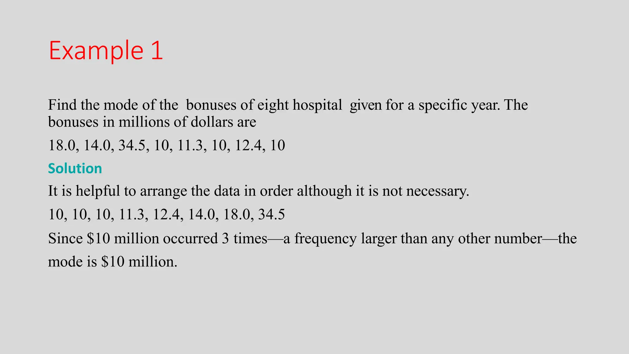 Example 1
Find the mode of the bonuses of eight hospital given for a specific year. The
bonuses in millions of dollars are
18.0, 14.0, 34.5, 10, 11.3, 10, 12.4, 10
Solution
It is helpful to arrange the data in order although it is not necessary.
10, 10, 10, 11.3, 12.4, 14.0, 18.0, 34.5
Since $10 million occurred 3 times—a frequency larger than any other number—the
mode is $10 million.
 