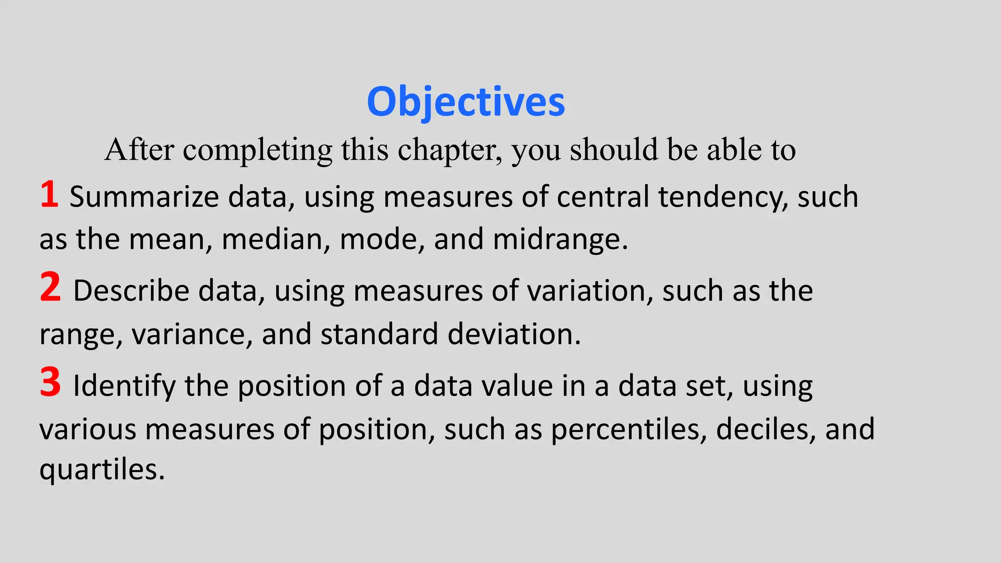 Objectives
After completing this chapter, you should be able to
1 Summarize data, using measures of central tendency, such
as the mean, median, mode, and midrange.
2 Describe data, using measures of variation, such as the
range, variance, and standard deviation.
3 Identify the position of a data value in a data set, using
various measures of position, such as percentiles, deciles, and
quartiles.
 
