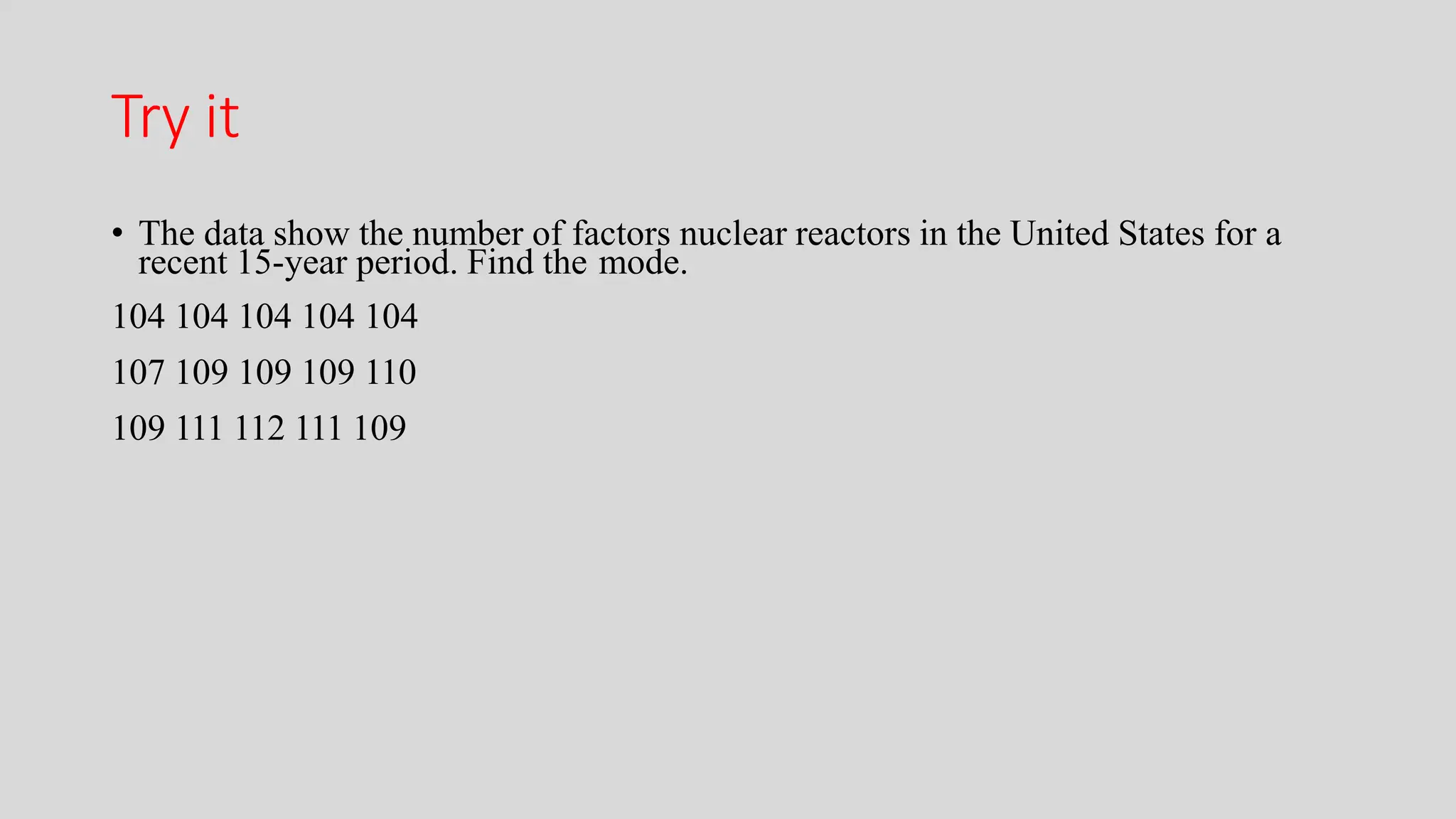 Try it
• The data show the number of factors nuclear reactors in the United States for a
recent 15-year period. Find the mode.
104 104 104 104 104
107 109 109 109 110
109 111 112 111 109
 