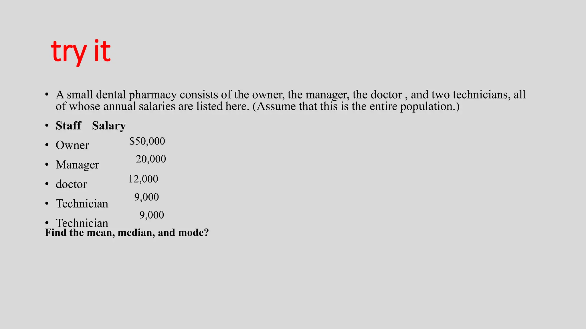 try it
• A small dental pharmacy consists of the owner, the manager, the doctor , and two technicians, all
of whose annual salaries are listed here. (Assume that this is the entire population.)
• Staff Salary
• Owner
• Manager
• doctor
• Technician
• Technician
$50,000
20,000
12,000
9,000
9,000
Find the mean, median, and mode?
 