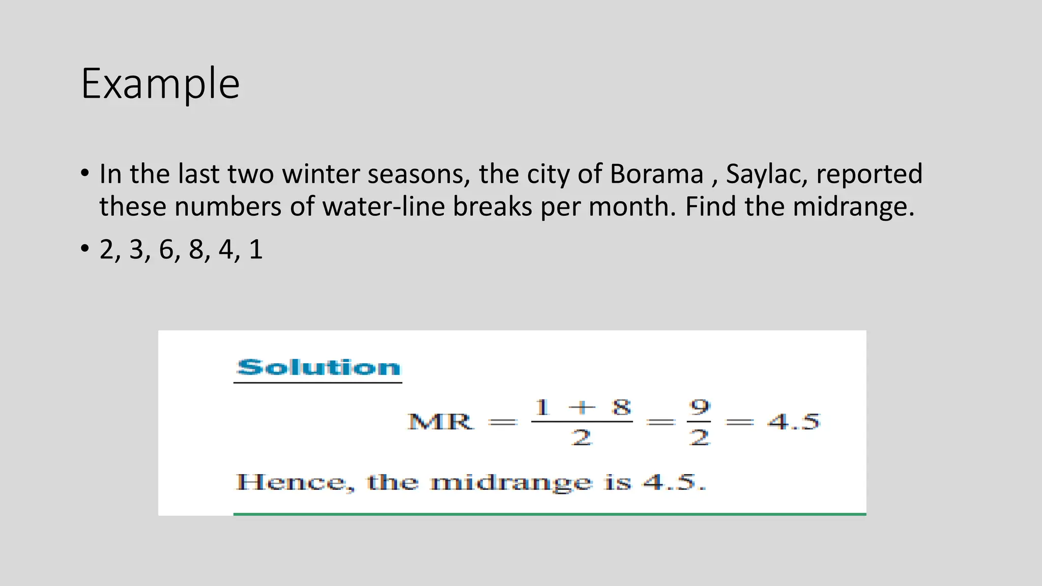 Example
• In the last two winter seasons, the city of Borama , Saylac, reported
these numbers of water-line breaks per month. Find the midrange.
• 2, 3, 6, 8, 4, 1
 