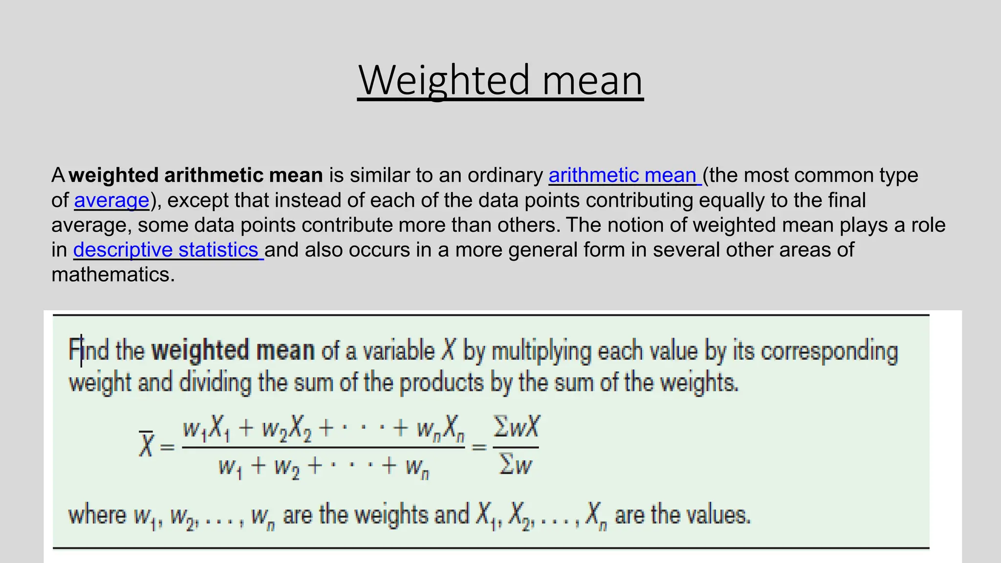 Weighted mean
Aweighted arithmetic mean is similar to an ordinary arithmetic mean (the most common type
of average), except that instead of each of the data points contributing equally to the final
average, some data points contribute more than others. The notion of weighted mean plays a role
in descriptive statistics and also occurs in a more general form in several other areas of
mathematics.
 