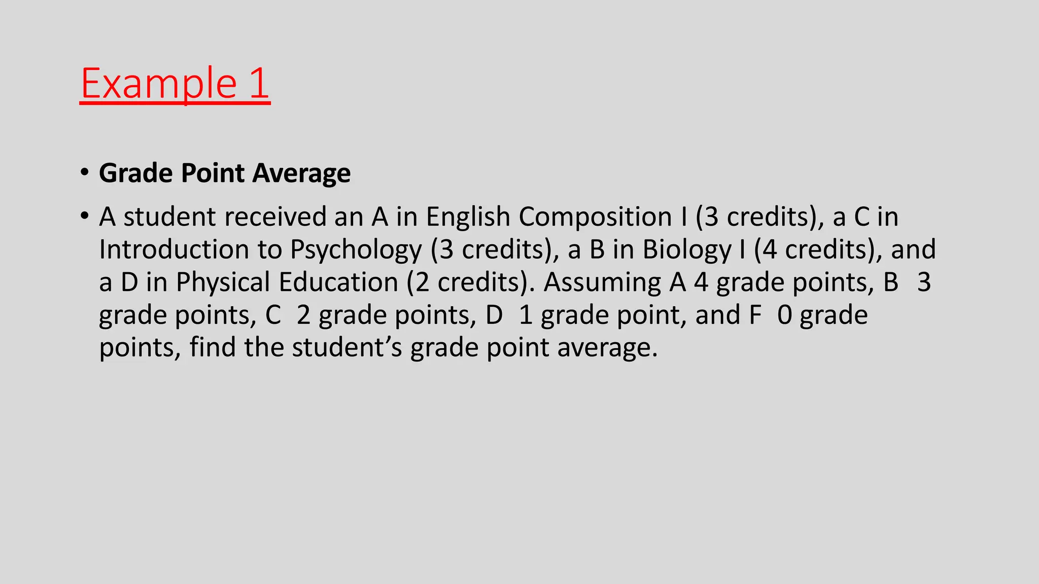 Example 1
• Grade Point Average
• A student received an A in English Composition I (3 credits), a C in
Introduction to Psychology (3 credits), a B in Biology I (4 credits), and
a D in Physical Education (2 credits). Assuming A 4 grade points, B 3
grade points, C 2 grade points, D 1 grade point, and F 0 grade
points, find the student’s grade point average.
 