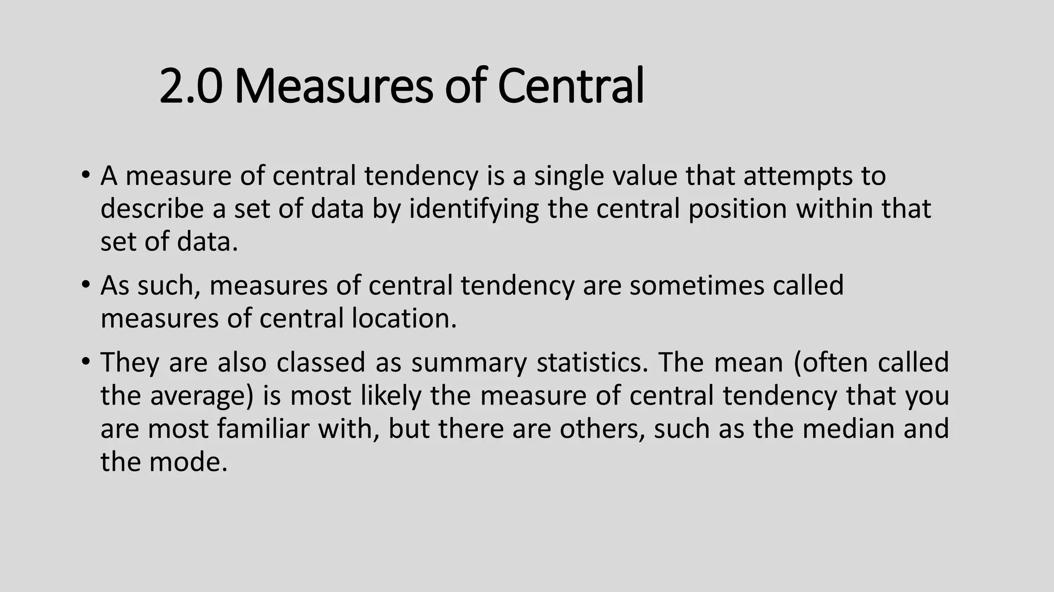 • A measure of central tendency is a single value that attempts to
describe a set of data by identifying the central position within that
set of data.
• As such, measures of central tendency are sometimes called
measures of central location.
• They are also classed as summary statistics. The mean (often called
the average) is most likely the measure of central tendency that you
are most familiar with, but there are others, such as the median and
the mode.
2.0 Measures of Central
 
