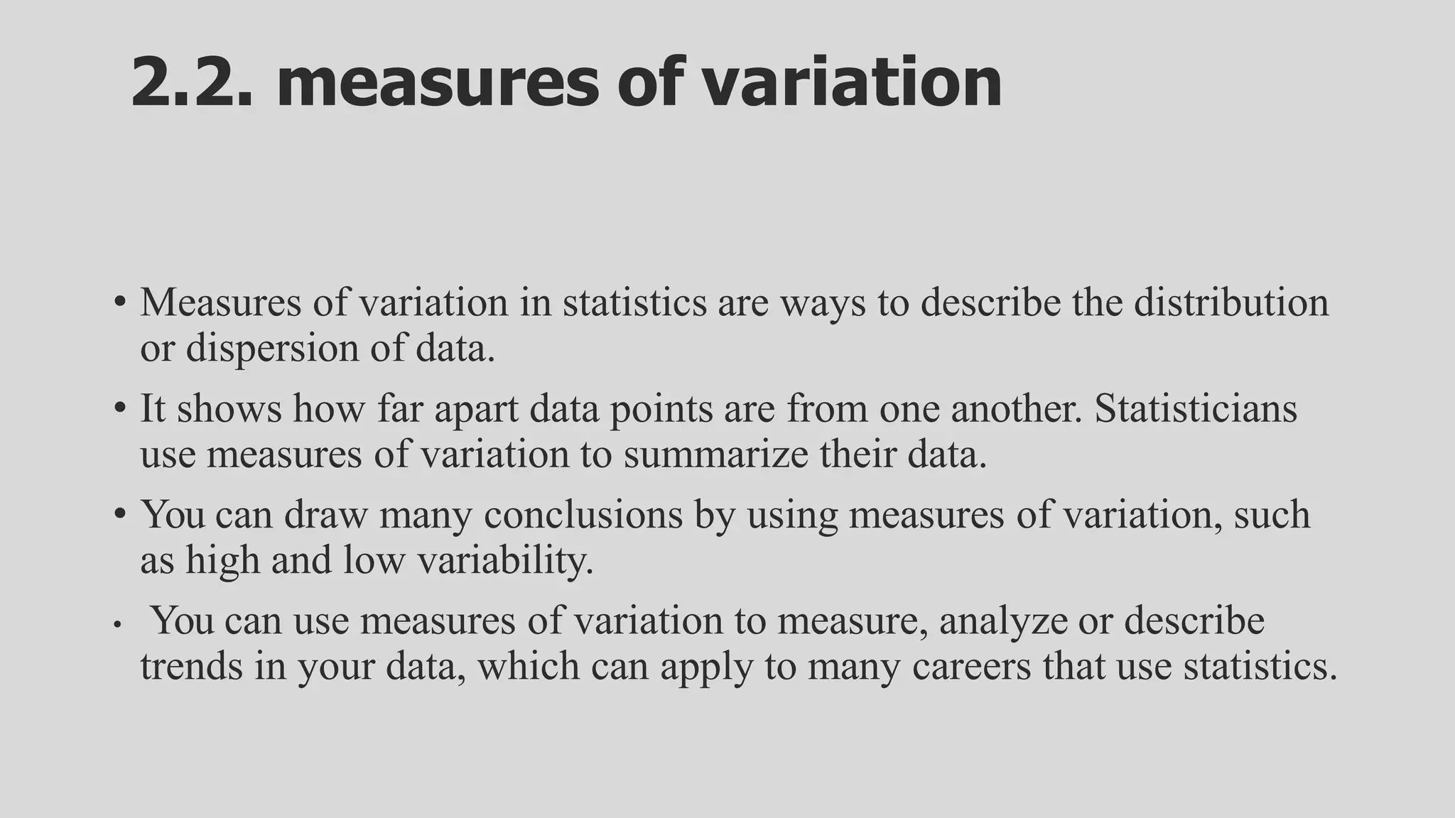 2.2. measures of variation
• Measures of variation in statistics are ways to describe the distribution
or dispersion of data.
• It shows how far apart data points are from one another. Statisticians
use measures of variation to summarize their data.
• You can draw many conclusions by using measures of variation, such
as high and low variability.
• You can use measures of variation to measure, analyze or describe
trends in your data, which can apply to many careers that use statistics.
 