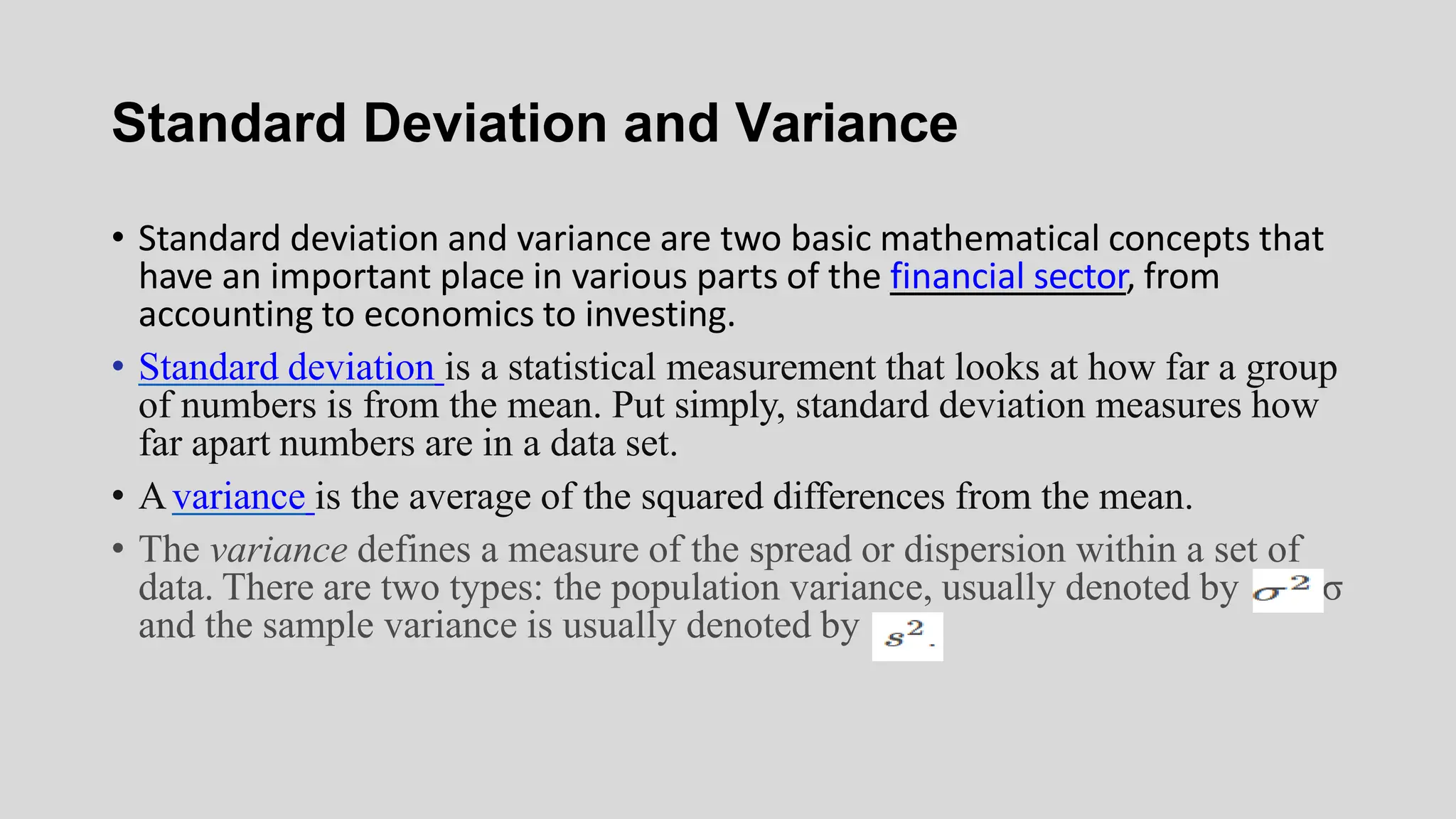 Standard Deviation and Variance
• Standard deviation and variance are two basic mathematical concepts that
have an important place in various parts of the financial sector, from
accounting to economics to investing.
• Standard deviation is a statistical measurement that looks at how far a group
of numbers is from the mean. Put simply, standard deviation measures how
far apart numbers are in a data set.
• Avariance is the average of the squared differences from the mean.
• The variance defines a measure of the spread or dispersion within a set of
data. There are two types: the population variance, usually denoted by σ
and the sample variance is usually denoted by
 