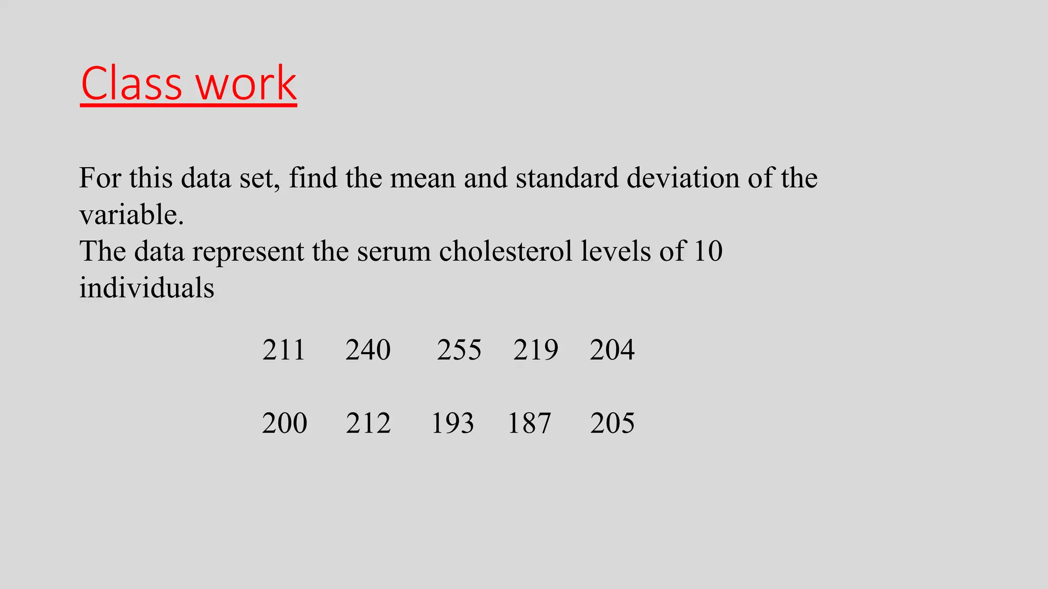 Class work
For this data set, find the mean and standard deviation of the
variable.
The data represent the serum cholesterol levels of 10
individuals
211 240 255 219 204
200 212 193 187 205
 
