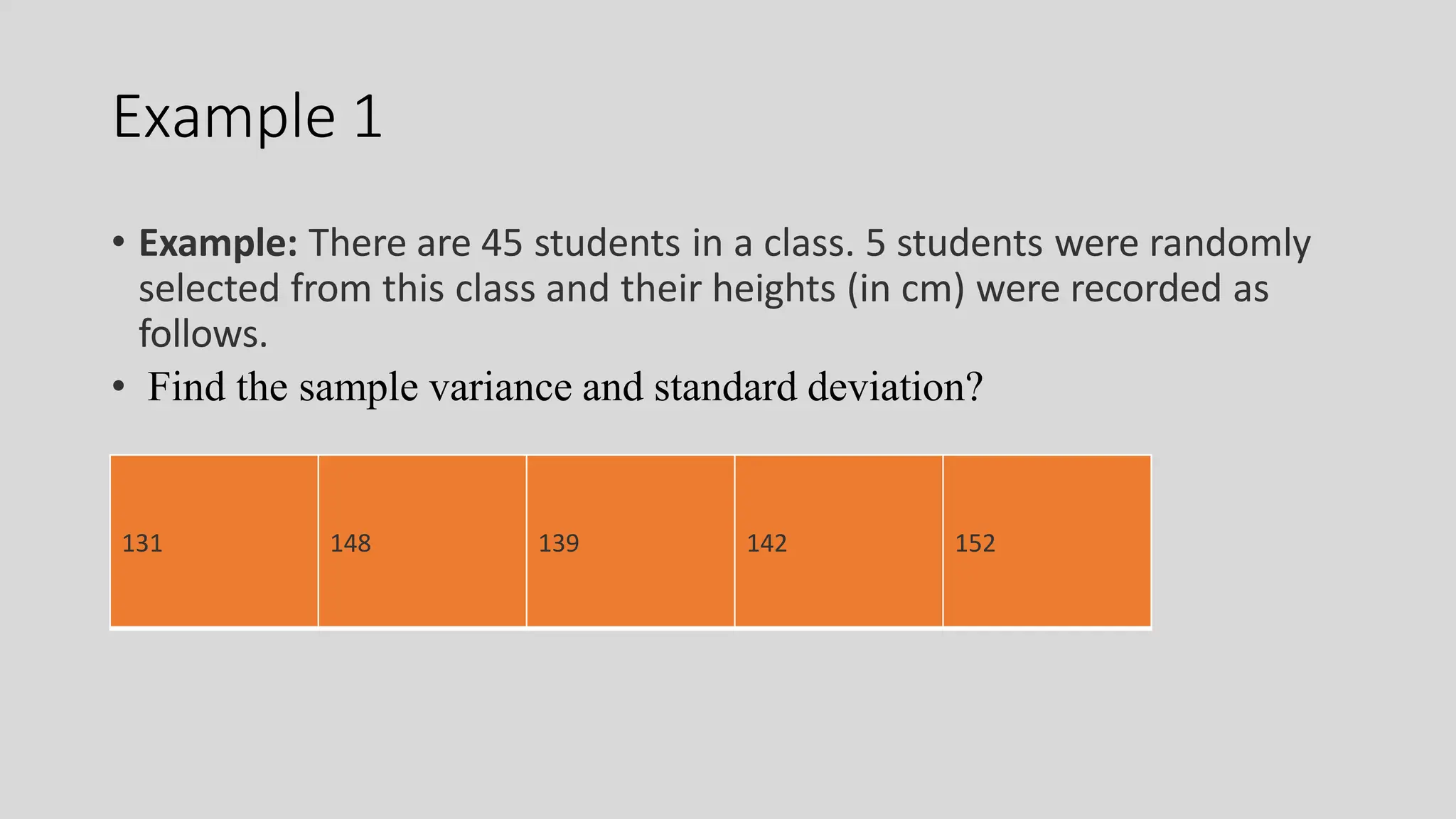 Example 1
• Example: There are 45 students in a class. 5 students were randomly
selected from this class and their heights (in cm) were recorded as
follows.
• Find the sample variance and standard deviation?
131 148 139 142 152
 