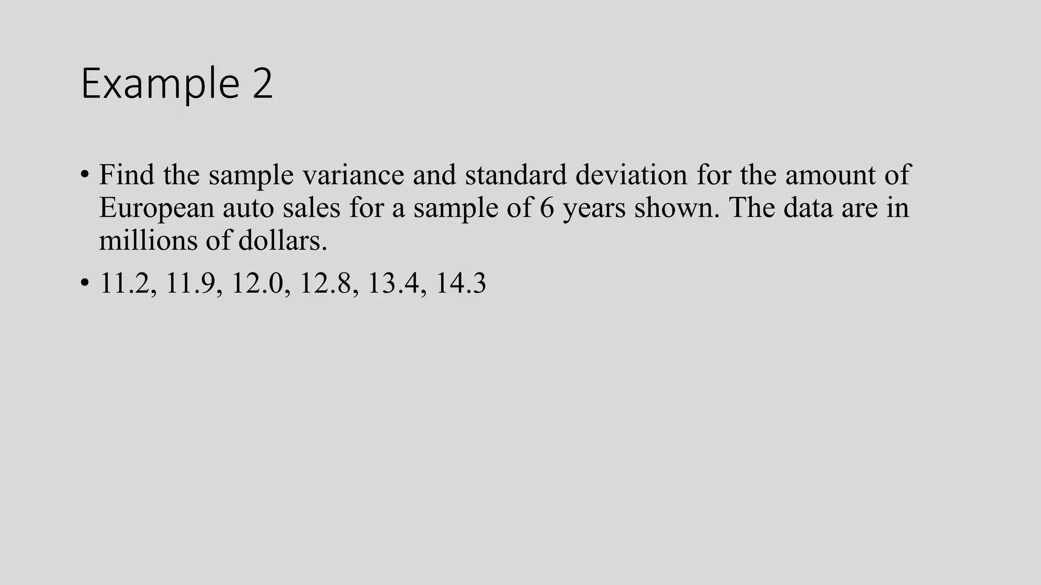 Example 2
• Find the sample variance and standard deviation for the amount of
European auto sales for a sample of 6 years shown. The data are in
millions of dollars.
• 11.2, 11.9, 12.0, 12.8, 13.4, 14.3
 