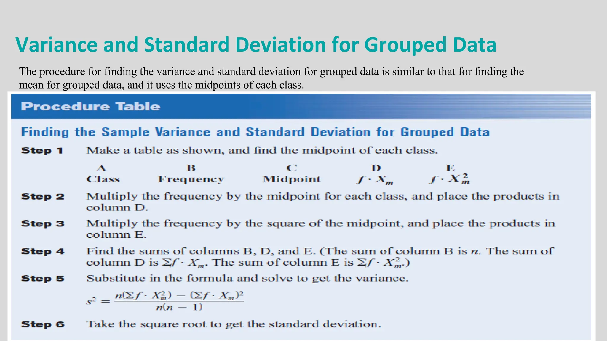 Variance and Standard Deviation for Grouped Data
The procedure for finding the variance and standard deviation for grouped data is similar to that for finding the
mean for grouped data, and it uses the midpoints of each class.
 
