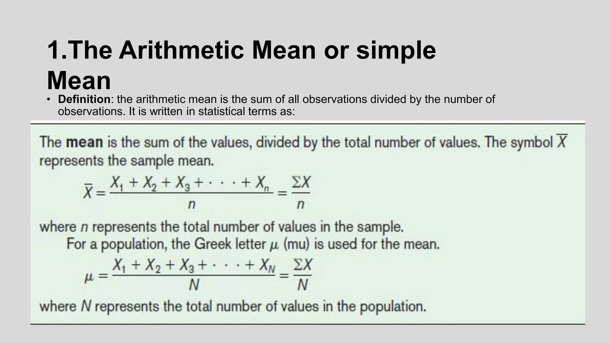 1.The Arithmetic Mean or simple
Mean
• Definition: the arithmetic mean is the sum of all observations divided by the number of
observations. It is written in statistical terms as:
 