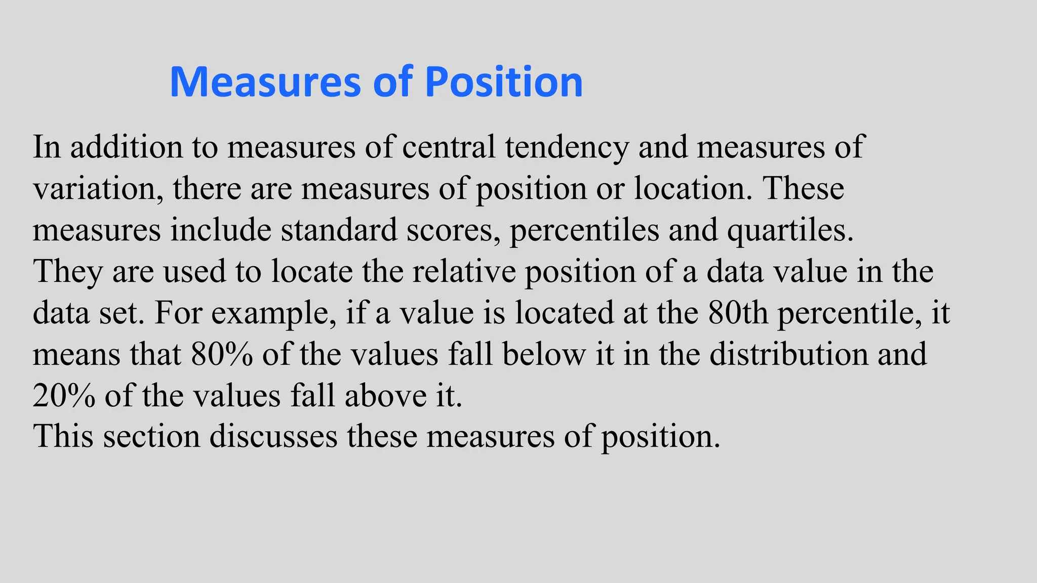 Measures of Position
In addition to measures of central tendency and measures of
variation, there are measures of position or location. These
measures include standard scores, percentiles and quartiles.
They are used to locate the relative position of a data value in the
data set. For example, if a value is located at the 80th percentile, it
means that 80% of the values fall below it in the distribution and
20% of the values fall above it.
This section discusses these measures of position.
 
