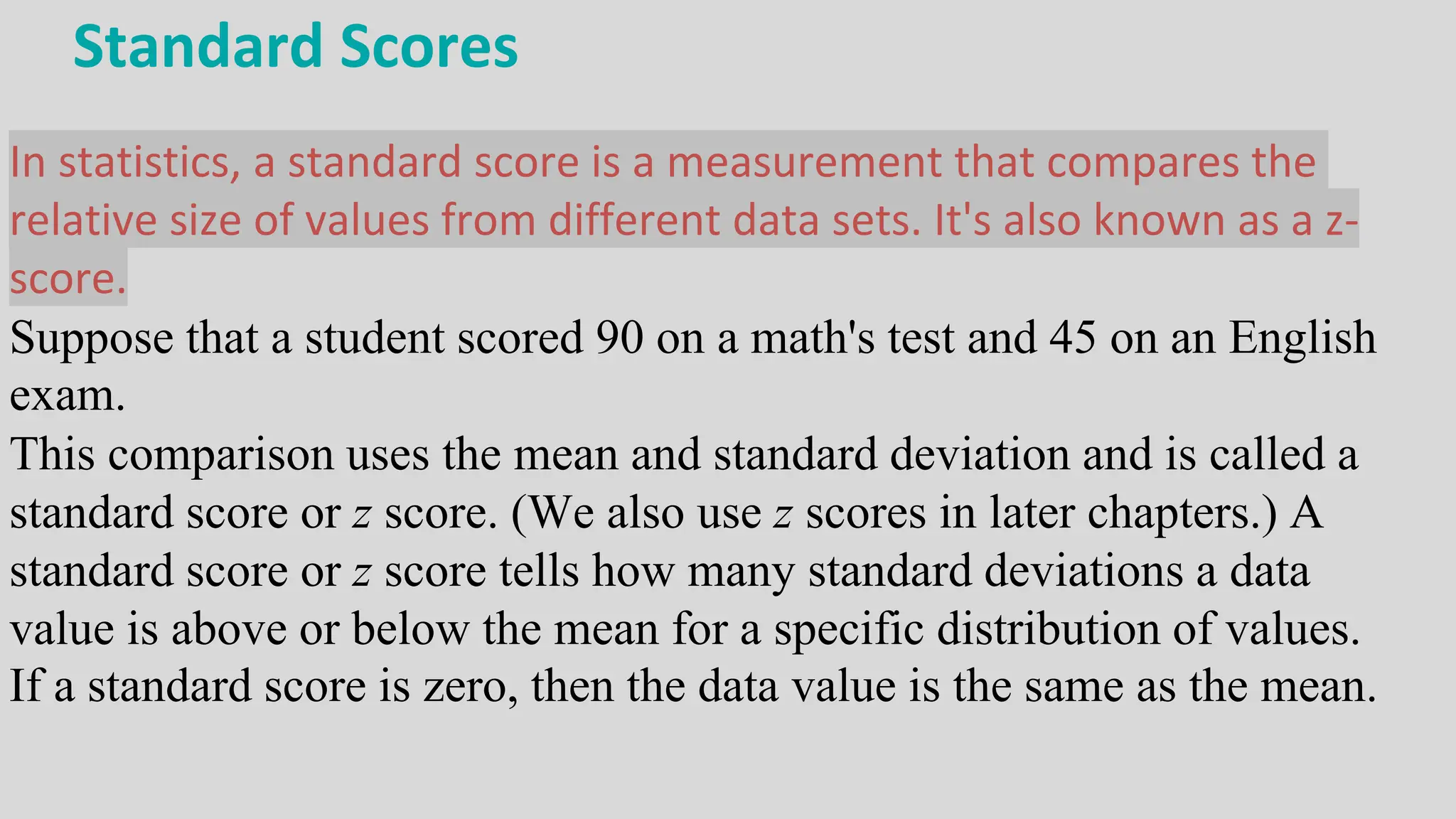 Standard Scores
In statistics, a standard score is a measurement that compares the
relative size of values from different data sets. It's also known as a z-
score.
Suppose that a student scored 90 on a math's test and 45 on an English
exam.
This comparison uses the mean and standard deviation and is called a
standard score or z score. (We also use z scores in later chapters.) A
standard score or z score tells how many standard deviations a data
value is above or below the mean for a specific distribution of values.
If a standard score is zero, then the data value is the same as the mean.
 