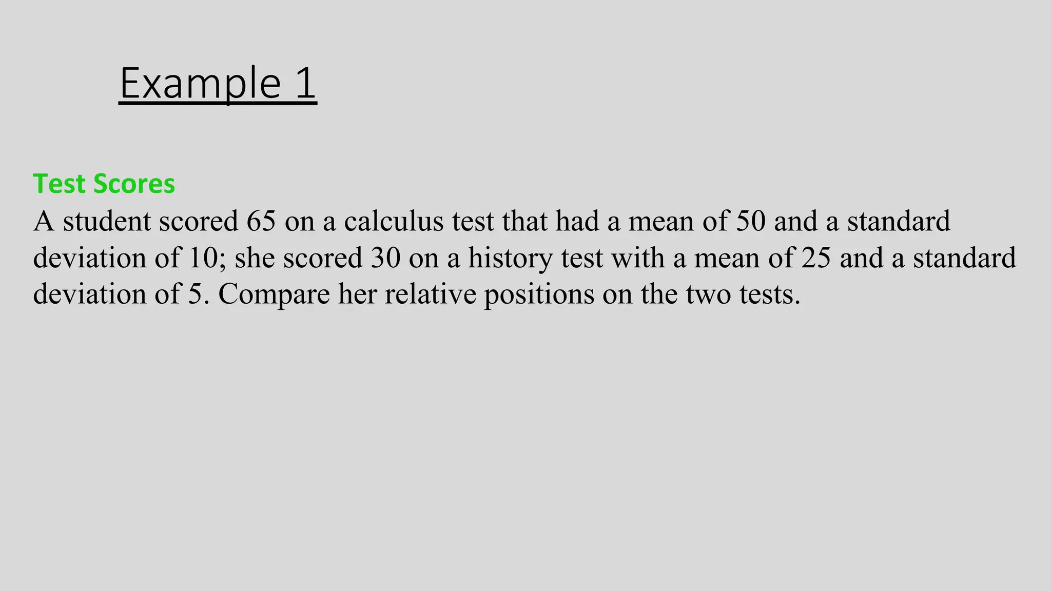 Example 1
Test Scores
A student scored 65 on a calculus test that had a mean of 50 and a standard
deviation of 10; she scored 30 on a history test with a mean of 25 and a standard
deviation of 5. Compare her relative positions on the two tests.
 