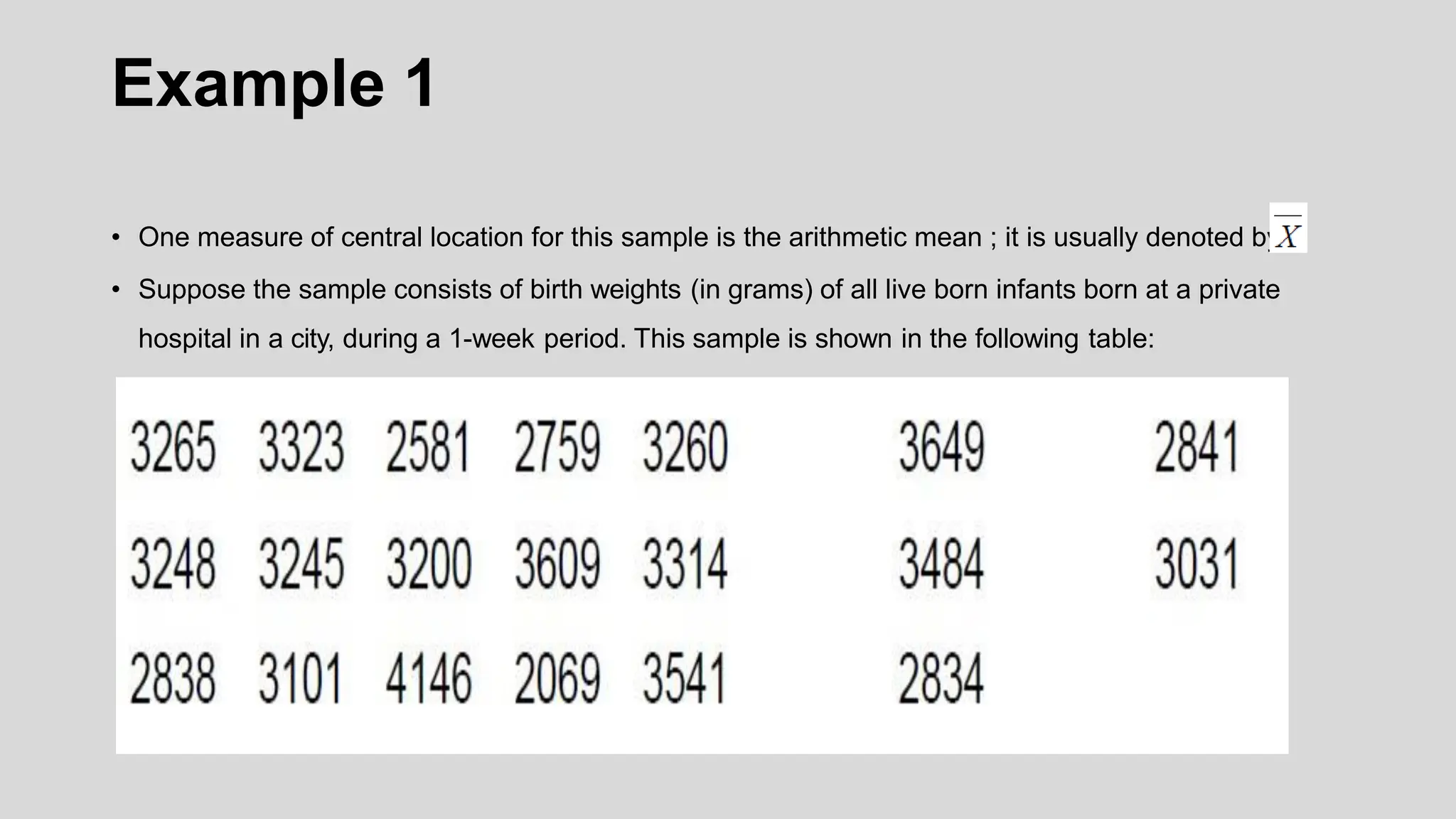 Example 1
• One measure of central location for this sample is the arithmetic mean ; it is usually denoted by .
• Suppose the sample consists of birth weights (in grams) of all live born infants born at a private
hospital in a city, during a 1-week period. This sample is shown in the following table:
 