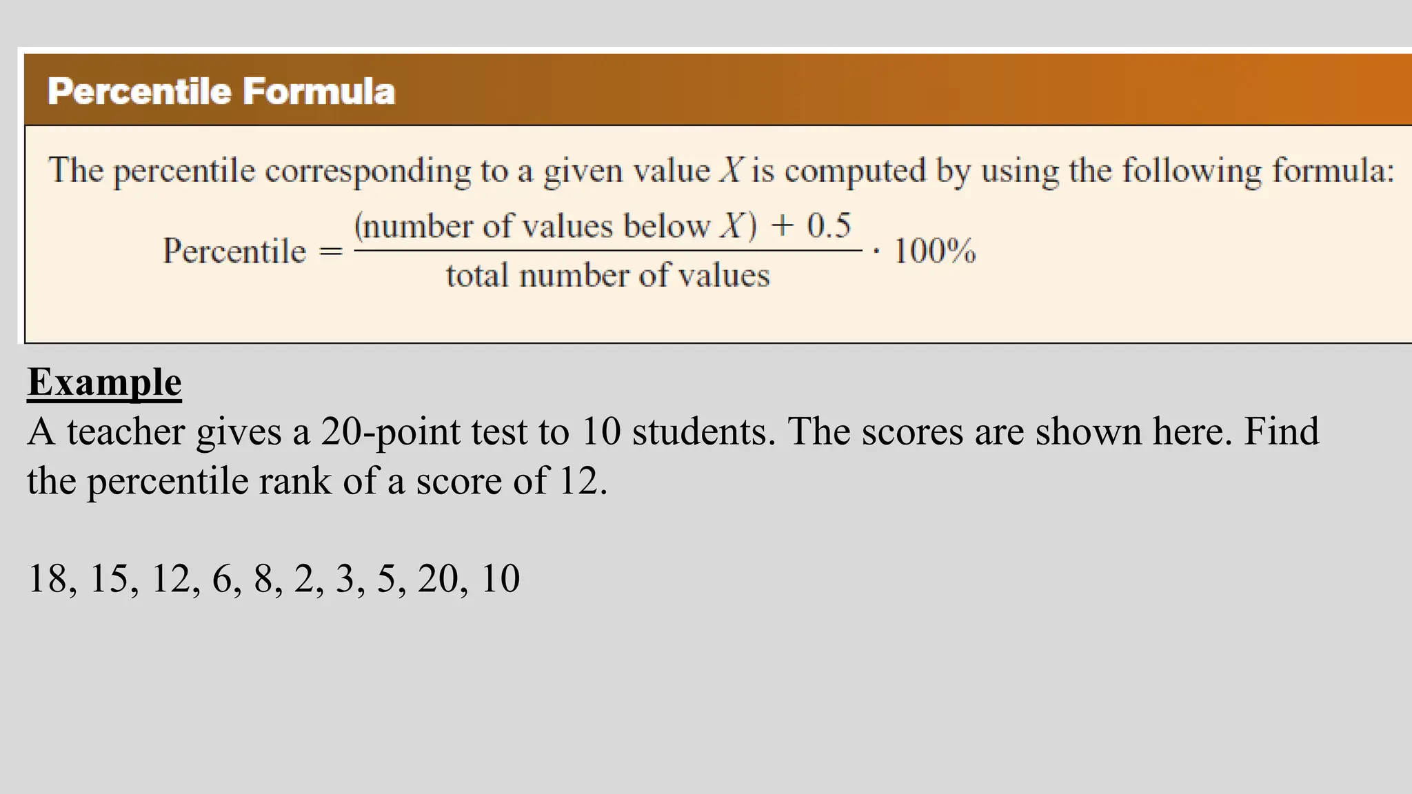 Example
A teacher gives a 20-point test to 10 students. The scores are shown here. Find
the percentile rank of a score of 12.
18, 15, 12, 6, 8, 2, 3, 5, 20, 10
 