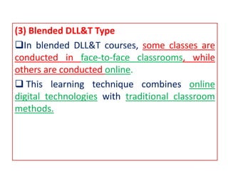 (3) Blended DLL&T Type
In blended DLL&T courses, some classes are
conducted in face-to-face classrooms, while
others are conducted online.
 This learning technique combines online
digital technologies with traditional classroom
methods.
 
