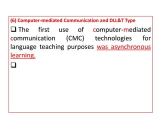 (6) Computer-mediated Communication and DLL&T Type
 The first use of computer-mediated
communication (CMC) technologies for
language teaching purposes was asynchronous
learning.

 