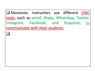  Moreover, instructors use different CMC
tools, such as email, Skype, WhatsApp, Twitter,
Instagram, Facebook, and Snapchat, to
communicate with their students.

 