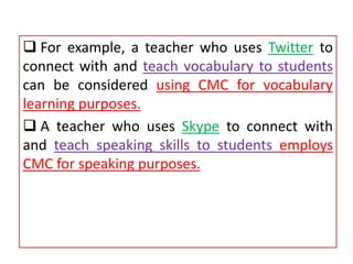  For example, a teacher who uses Twitter to
connect with and teach vocabulary to students
can be considered using CMC for vocabulary
learning purposes.
 A teacher who uses Skype to connect with
and teach speaking skills to students employs
CMC for speaking purposes.
 
