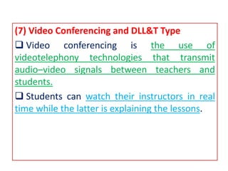 (7) Video Conferencing and DLL&T Type
 Video conferencing is the use of
videotelephony technologies that transmit
audio–video signals between teachers and
students.
 Students can watch their instructors in real
time while the latter is explaining the lessons.
 