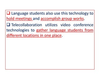  Language students also use this technology to
hold meetings and accomplish group works.
 Telecollaboration utilizes video conference
technologies to gather language students from
different locations in one place.
 