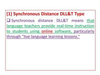 (1) Synchronous Distance DLL&T Type
 Synchronous distance DLL&T means that
language teachers provide real-time instruction
to students using online software, particularly
through “live language learning lessons.”
 