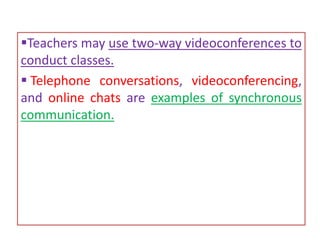 Teachers may use two-way videoconferences to
conduct classes.
 Telephone conversations, videoconferencing,
and online chats are examples of synchronous
communication.
 
