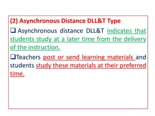 (2) Asynchronous Distance DLL&T Type
 Asynchronous distance DLL&T indicates that
students study at a later time from the delivery
of the instruction.
Teachers post or send learning materials and
students study these materials at their preferred
time.
 