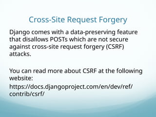 Cross-Site Request Forgery
Django comes with a data-preserving feature
that disallows POSTs which are not secure
against cross-site request forgery (CSRF)
attacks.
You can read more about CSRF at the following
website:
https://docs.djangoproject.com/en/dev/ref/
contrib/csrf/
 