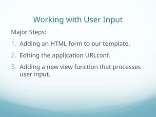 Working with User Input
Major Steps:
1. Adding an HTML form to our template.
2. Editing the application URLconf.
3. Adding a new view function that processes
user input.
 