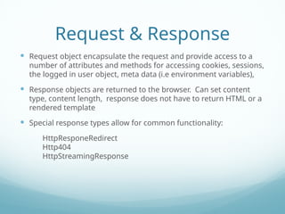 Request & Response
 Request object encapsulate the request and provide access to a
number of attributes and methods for accessing cookies, sessions,
the logged in user object, meta data (i.e environment variables),
 Response objects are returned to the browser. Can set content
type, content length, response does not have to return HTML or a
rendered template
 Special response types allow for common functionality:
HttpResponeRedirect
Http404
HttpStreamingResponse
 
