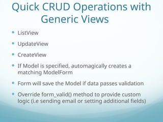 Quick CRUD Operations with
Generic Views
 ListView
 UpdateView
 CreateView
 If Model is specified, automagically creates a
matching ModelForm
 Form will save the Model if data passes validation
 Override form_valid() method to provide custom
logic (i.e sending email or setting additional fields)
 