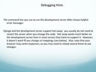 Debugging Hints
The command line you use to run the development server often shows helpful
error messages
Django and the development server support hot-swap; you usually do not need to
restart the server when you change the code. Hot swap works much better on
the development server than in most servers that claim to support it. However,
it doesn’t work fif you change url mappings (see below). Also, note that your
browser may cache responses, so you may need to reload several times to see
changes.
 