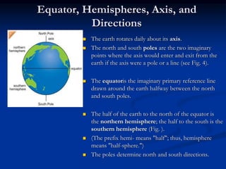 Equator, Hemispheres, Axis, and
Directions
 The earth rotates daily about its axis.
 The north and south poles are the two imaginary
points where the axis would enter and exit from the
earth if the axis were a pole or a line (see Fig. 4).
 The equatoris the imaginary primary reference line
drawn around the earth halfway between the north
and south poles.
 The half of the earth to the north of the equator is
the northern hemisphere; the half to the south is the
southern hemisphere (Fig. ).
 (The prefix hemi- means "half"; thus, hemisphere
means "half-sphere.")
 The poles determine north and south directions.
 