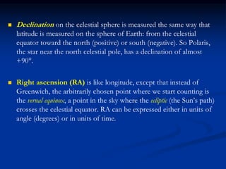  Declination on the celestial sphere is measured the same way that
latitude is measured on the sphere of Earth: from the celestial
equator toward the north (positive) or south (negative). So Polaris,
the star near the north celestial pole, has a declination of almost
+90°.
 Right ascension (RA) is like longitude, except that instead of
Greenwich, the arbitrarily chosen point where we start counting is
the vernal equinox, a point in the sky where the ecliptic (the Sun’s path)
crosses the celestial equator. RA can be expressed either in units of
angle (degrees) or in units of time.
 