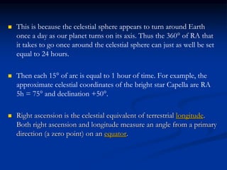  This is because the celestial sphere appears to turn around Earth
once a day as our planet turns on its axis. Thus the 360° of RA that
it takes to go once around the celestial sphere can just as well be set
equal to 24 hours.
 Then each 15° of arc is equal to 1 hour of time. For example, the
approximate celestial coordinates of the bright star Capella are RA
5h = 75° and declination +50°.
 Right ascension is the celestial equivalent of terrestrial longitude.
Both right ascension and longitude measure an angle from a primary
direction (a zero point) on an equator.
 