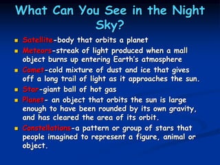 What Can You See in the Night
Sky?
 Satellite-body that orbits a planet
 Meteors-streak of light produced when a mall
object burns up entering Earth’s atmosphere
 Comet-cold mixture of dust and ice that gives
off a long trail of light as it approaches the sun.
 Star-giant ball of hot gas
 Planet- an object that orbits the sun is large
enough to have been rounded by its own gravity,
and has cleared the area of its orbit.
 Constellations-a pattern or group of stars that
people imagined to represent a figure, animal or
object.
 