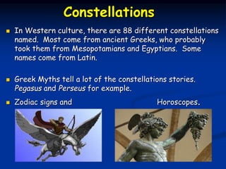 Constellations
 In Western culture, there are 88 different constellations
named. Most come from ancient Greeks, who probably
took them from Mesopotamians and Egyptians. Some
names come from Latin.
 Greek Myths tell a lot of the constellations stories.
Pegasus and Perseus for example.
 Zodiac signs and Horoscopes.
 