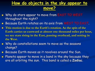 How do objects in the sky appear to
move?
 Why do stars appear to move from EAST TO WEST
throughout the night?
 Because Earth rotates on its axis from WEST TO EAST.
 This motion is due to the Earth's rotation. As the spin of the
Earth carries us eastward at almost one thousand miles per hour,
we see stars rising in the East, passing overhead, and setting in
the West.
 Why do constellations seem to move as the seasons
change?
 Because Earth moves as it revolves around the Sun.
 Planets appear to move in a band in the sky because they
are all orbiting the sun. This band is called a Zodiac.
 