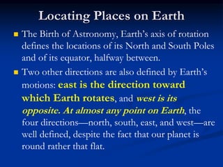 Locating Places on Earth
 The Birth of Astronomy, Earth’s axis of rotation
defines the locations of its North and South Poles
and of its equator, halfway between.
 Two other directions are also defined by Earth’s
motions: east is the direction toward
which Earth rotates, and west is its
opposite. At almost any point on Earth, the
four directions—north, south, east, and west—are
well defined, despite the fact that our planet is
round rather that flat.
 
