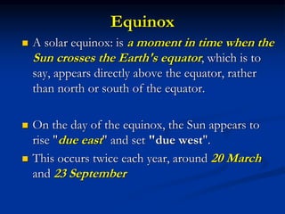 Equinox
 A solar equinox: is a moment in time when the
Sun crosses the Earth's equator, which is to
say, appears directly above the equator, rather
than north or south of the equator.
 On the day of the equinox, the Sun appears to
rise "due east" and set "due west".
 This occurs twice each year, around 20 March
and 23 September
 