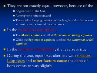  They are not exactly equal, however, because of the
 Angular size of the Sun,
 Atmospheric refraction, and
 The rapidly changing duration of the length of day that occurs
at most latitudes around the equinoxes
 In the Northern Hemisphere,
 The March equinox is called the vernal or spring equinox
 While the September equinox is called the autumnal or fall
equinox.
 In the Southern Hemisphere, the reverse is true.
 During the year, equinoxes alternate with solstices,
Leap years and other factors cause the dates of
both events to vary slightly
 
