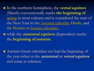  In the northern hemisphere, the vernal equinox
(March) conventionally marks the beginning of
spring in most cultures and is considered the start of
the New Year in the Assyrian calendar, Hindu, and
the Persian or Iranian calendars,
 while the autumnal equinox (September) marks
the beginning of autumn.
 Ancient Greek calendars too had the beginning of
the year either at the autumnal or vernal equinox
and some at solstices.
 