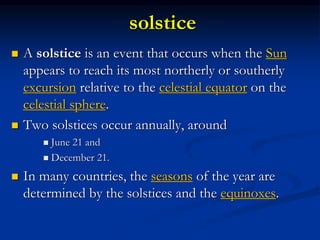 solstice
 A solstice is an event that occurs when the Sun
appears to reach its most northerly or southerly
excursion relative to the celestial equator on the
celestial sphere.
 Two solstices occur annually, around
 June 21 and
 December 21.
 In many countries, the seasons of the year are
determined by the solstices and the equinoxes.
 