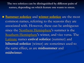 The two solstices can be distinguished by different pairs of
names, depending on which feature one wants to stress.
 Summer solstice and winter solstice are the most
common names, referring to the seasons they are
associated with. However, these can be ambiguous
since the Northern Hemisphere's summer is the
Southern Hemisphere's winter, and vice versa. The
Latinate names estival solstice (summer) and
hibernal solstice (winter) are sometimes used to
the same effect, as are midsummer and
midwinter.
 