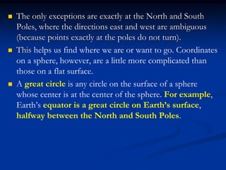  The only exceptions are exactly at the North and South
Poles, where the directions east and west are ambiguous
(because points exactly at the poles do not turn).
 This helps us find where we are or want to go. Coordinates
on a sphere, however, are a little more complicated than
those on a flat surface.
 A great circle is any circle on the surface of a sphere
whose center is at the center of the sphere. For example,
Earth’s equator is a great circle on Earth’s surface,
halfway between the North and South Poles.
 