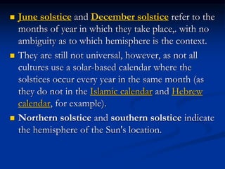  June solstice and December solstice refer to the
months of year in which they take place,. with no
ambiguity as to which hemisphere is the context.
 They are still not universal, however, as not all
cultures use a solar-based calendar where the
solstices occur every year in the same month (as
they do not in the Islamic calendar and Hebrew
calendar, for example).
 Northern solstice and southern solstice indicate
the hemisphere of the Sun's location.
 