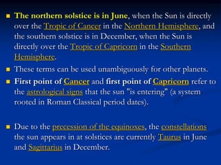  The northern solstice is in June, when the Sun is directly
over the Tropic of Cancer in the Northern Hemisphere, and
the southern solstice is in December, when the Sun is
directly over the Tropic of Capricorn in the Southern
Hemisphere.
 These terms can be used unambiguously for other planets.
 First point of Cancer and first point of Capricorn refer to
the astrological signs that the sun "is entering" (a system
rooted in Roman Classical period dates).
 Due to the precession of the equinoxes, the constellations
the sun appears in at solstices are currently Taurus in June
and Sagittarius in December.
 