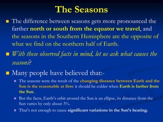 The Seasons
 The difference between seasons gets more pronounced the
farther north or south from the equator we travel, and
the seasons in the Southern Hemisphere are the opposite of
what we find on the northern half of Earth.
 With these observed facts in mind, let us ask what causes the
seasons?
 Many people have believed that:-
 The seasons were the result of the changing distance between Earth and the
Sun is the reasonable at first: it should be colder when Earth is farther from
the Sun.
 But the facts, Earth’s orbit around the Sun is an ellipse, its distance from the
Sun varies by only about 3%.
 That’s not enough to cause significant variations in the Sun’s heating.
 